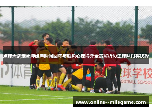 点球大战定乾坤经典瞬间回顾与胜负心理博弈全景解析历史球队门将抉择