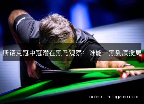 斯诺克冠中冠潜在黑马观察：谁能一黑到底搅局